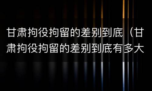 甘肃拘役拘留的差别到底（甘肃拘役拘留的差别到底有多大）