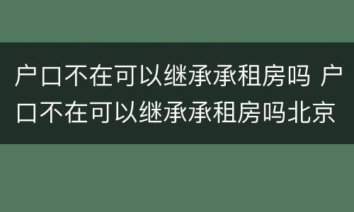 户口不在可以继承承租房吗 户口不在可以继承承租房吗北京