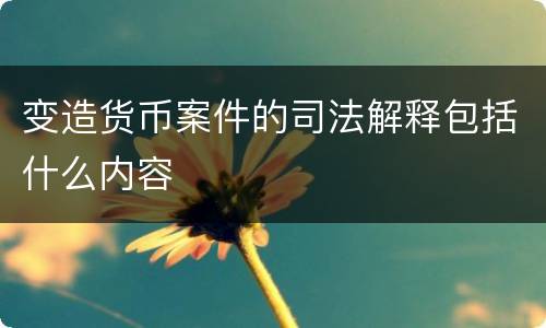 变造货币案件的司法解释包括什么内容