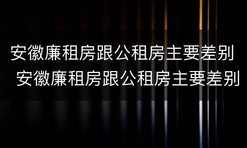 安徽廉租房跟公租房主要差别 安徽廉租房跟公租房主要差别是什么