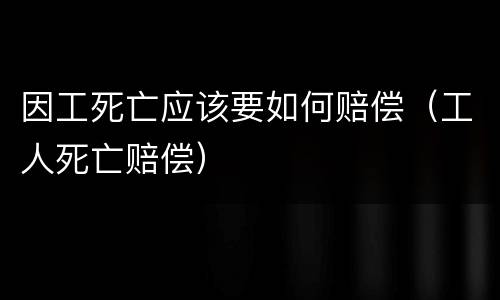 因工死亡应该要如何赔偿（工人死亡赔偿）