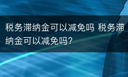 税务滞纳金可以减免吗 税务滞纳金可以减免吗?