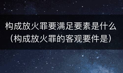 构成放火罪要满足要素是什么（构成放火罪的客观要件是）