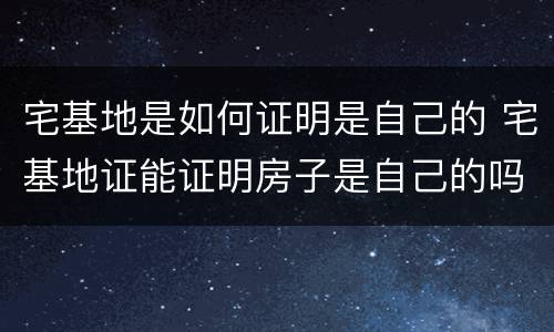 宅基地是如何证明是自己的 宅基地证能证明房子是自己的吗