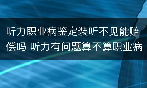听力职业病鉴定装听不见能赔偿吗 听力有问题算不算职业病 有没有赔偿