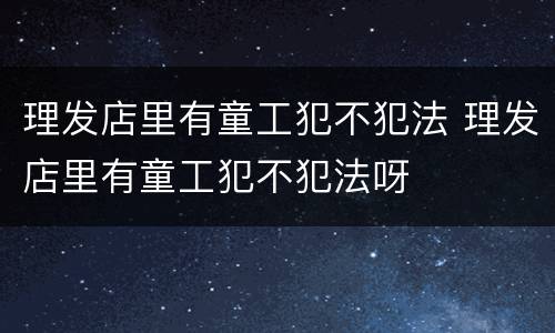 理发店里有童工犯不犯法 理发店里有童工犯不犯法呀