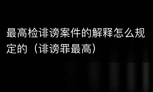 最高检诽谤案件的解释怎么规定的（诽谤罪最高）