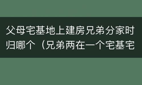 父母宅基地上建房兄弟分家时归哪个（兄弟两在一个宅基宅地怎样分家）
