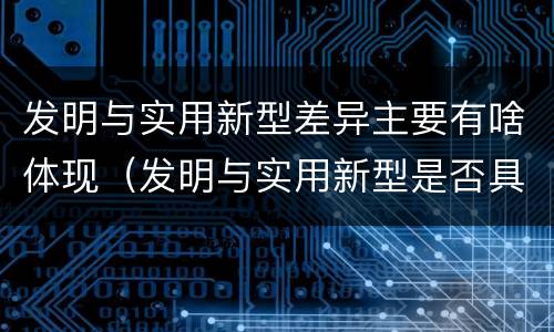 发明与实用新型差异主要有啥体现（发明与实用新型是否具有实用性）