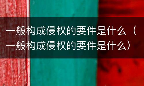 一般构成侵权的要件是什么（一般构成侵权的要件是什么）