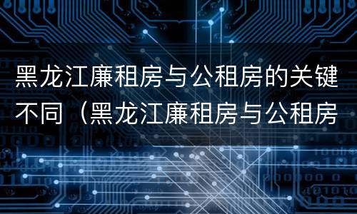 黑龙江廉租房与公租房的关键不同（黑龙江廉租房与公租房的关键不同之处）