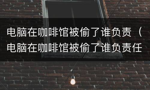 电脑在咖啡馆被偷了谁负责（电脑在咖啡馆被偷了谁负责任）