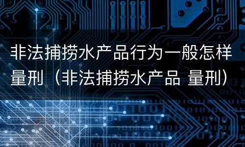非法捕捞水产品行为一般怎样量刑（非法捕捞水产品 量刑）