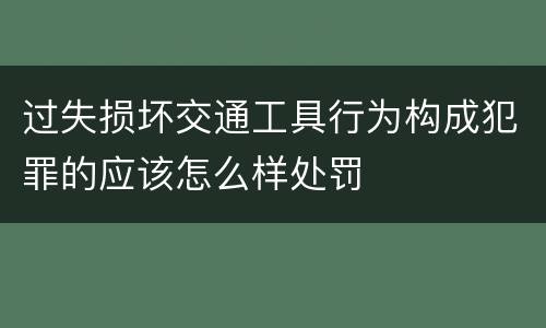 过失损坏交通工具行为构成犯罪的应该怎么样处罚