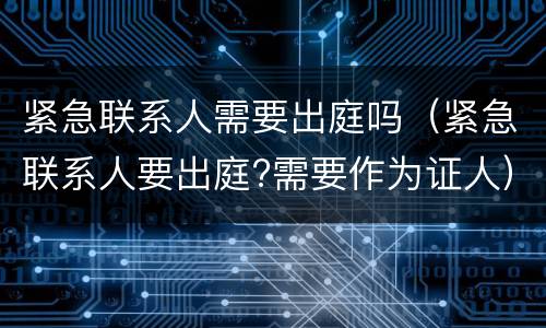 紧急联系人需要出庭吗（紧急联系人要出庭?需要作为证人）