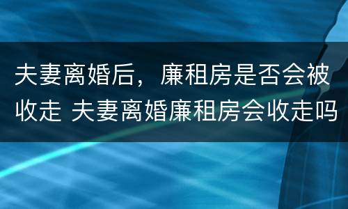夫妻离婚后，廉租房是否会被收走 夫妻离婚廉租房会收走吗