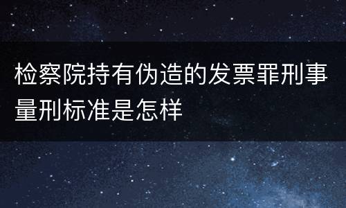 检察院持有伪造的发票罪刑事量刑标准是怎样