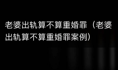 老婆出轨算不算重婚罪（老婆出轨算不算重婚罪案例）