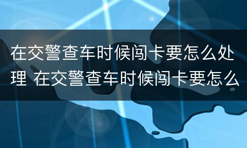 在交警查车时候闯卡要怎么处理 在交警查车时候闯卡要怎么处理违章