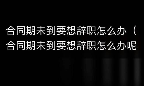 合同期未到要想辞职怎么办（合同期未到要想辞职怎么办呢）