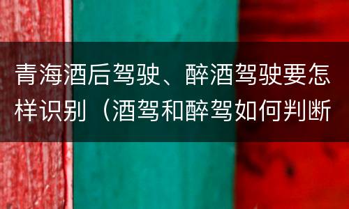 青海酒后驾驶、醉酒驾驶要怎样识别（酒驾和醉驾如何判断）