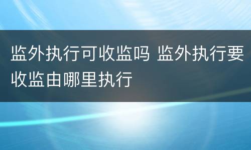 监外执行可收监吗 监外执行要收监由哪里执行