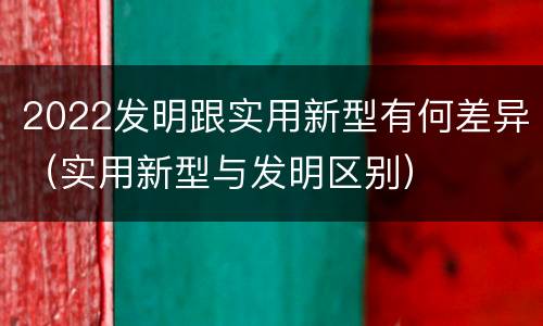 2022发明跟实用新型有何差异(实用新型与发明区别)