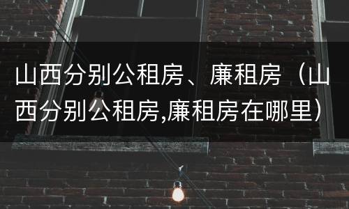 山西分别公租房、廉租房（山西分别公租房,廉租房在哪里）