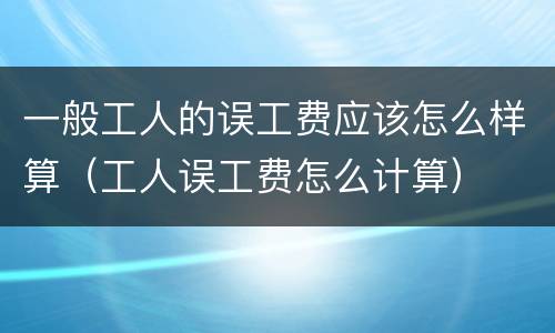 一般工人的误工费应该怎么样算（工人误工费怎么计算）