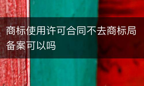 商标使用许可合同不去商标局备案可以吗
