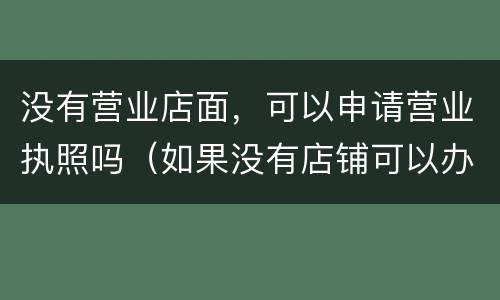 没有营业店面，可以申请营业执照吗（如果没有店铺可以办营业执照吗）