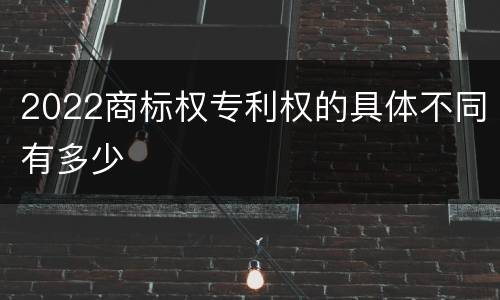 2022商标权专利权的具体不同有多少