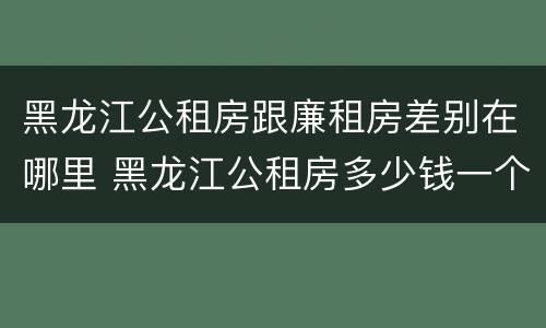 黑龙江公租房跟廉租房差别在哪里 黑龙江公租房多少钱一个月