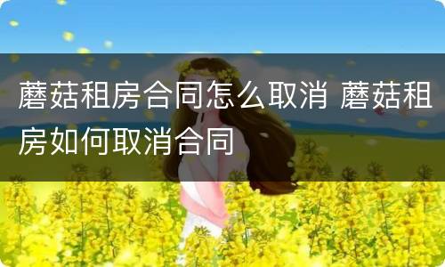 蘑菇租房合同怎么取消 蘑菇租房如何取消合同