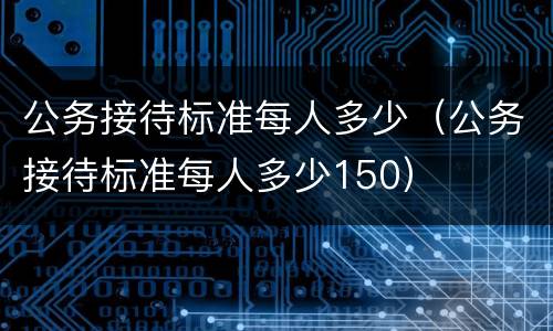 公务接待标准每人多少（公务接待标准每人多少150）