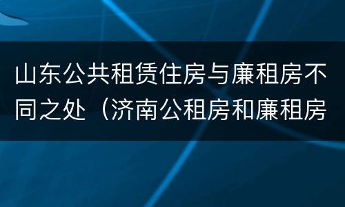 山东公共租赁住房与廉租房不同之处（济南公租房和廉租房的区别）