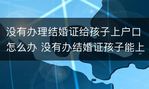 没有办理结婚证给孩子上户口怎么办 没有办结婚证孩子能上户口吗