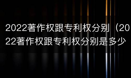 2022著作权跟专利权分别（2022著作权跟专利权分别是多少）