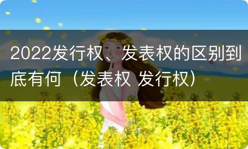 2022发行权、发表权的区别到底有何(发表权 发行权)