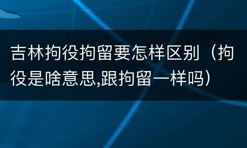 吉林拘役拘留要怎样区别（拘役是啥意思,跟拘留一样吗）