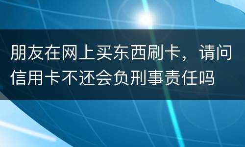 朋友在网上买东西刷卡，请问信用卡不还会负刑事责任吗