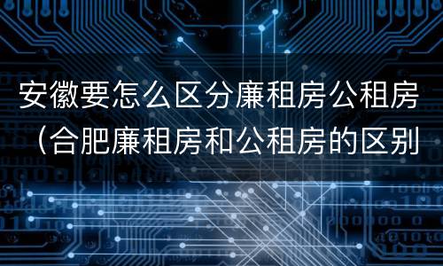 安徽要怎么区分廉租房公租房（合肥廉租房和公租房的区别）
