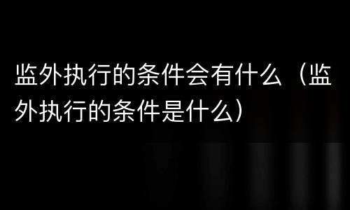 监外执行的条件会有什么（监外执行的条件是什么）