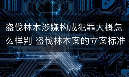 盗伐林木涉嫌构成犯罪大概怎么样判 盗伐林木案的立案标准及定罪与量刑