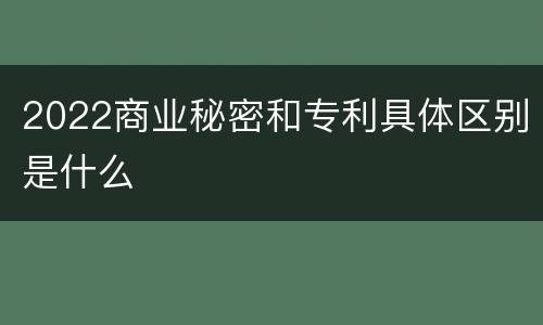2022商业秘密和专利具体区别是什么