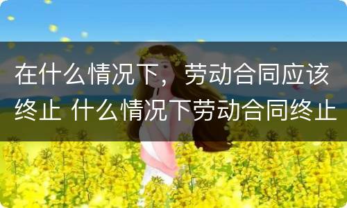 在什么情况下，劳动合同应该终止 什么情况下劳动合同终止?