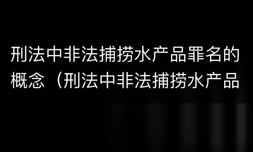 刑法中非法捕捞水产品罪名的概念（刑法中非法捕捞水产品罪名的概念是）