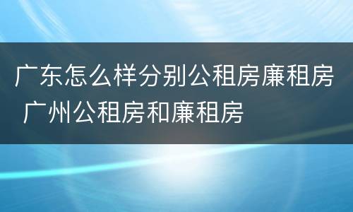 广东怎么样分别公租房廉租房 广州公租房和廉租房