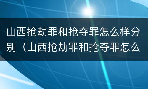 山西抢劫罪和抢夺罪怎么样分别（山西抢劫罪和抢夺罪怎么样分别判刑）