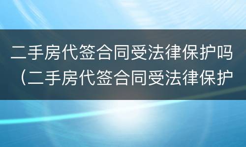 二手房代签合同受法律保护吗（二手房代签合同受法律保护吗怎么办）